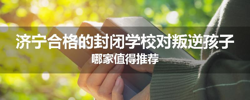 济宁合格的封闭学校对叛逆孩子哪家值得推荐