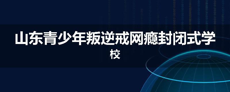 山东青少年叛逆戒网瘾封闭式学校