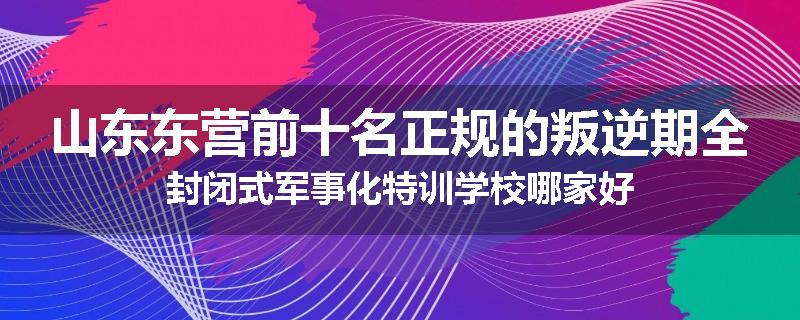 山东东营前十名正规的叛逆期全封闭式军事化特训学校哪家好