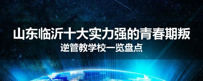 山东临沂十大实力强的青春期叛逆管教学校一览盘点