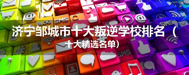济宁邹城市十大叛逆学校排名（十大精选名单）