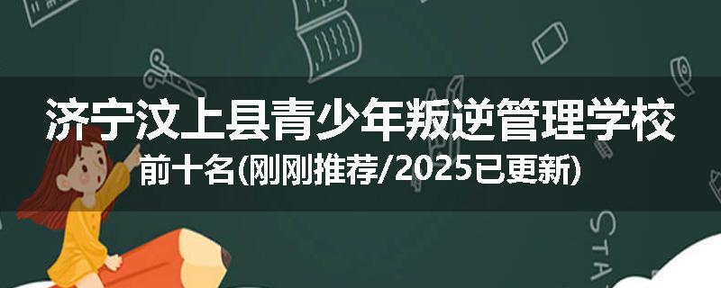 济宁汶上县青少年叛逆管理学校前十名(刚刚推荐/2025已更新)