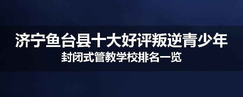 济宁鱼台县十大好评叛逆青少年封闭式管教学校排名一览