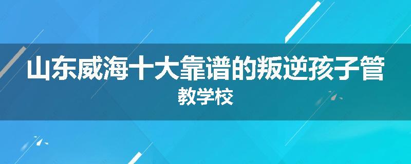 山东威海十大靠谱的叛逆孩子管教学校