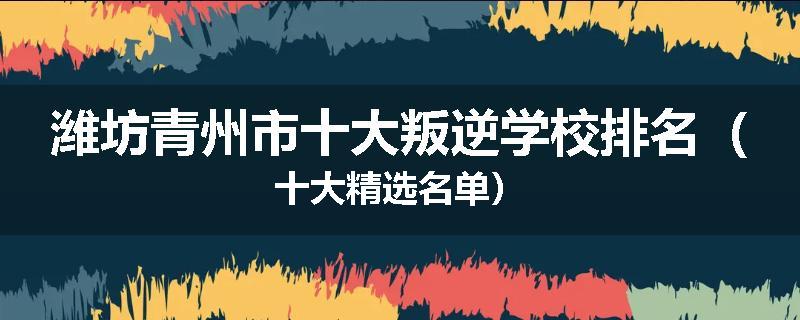 潍坊青州市十大叛逆学校排名（十大精选名单）