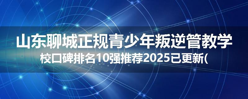 山东聊城正规青少年叛逆管教学校口碑排名10强推荐2025已更新(现在/介绍)