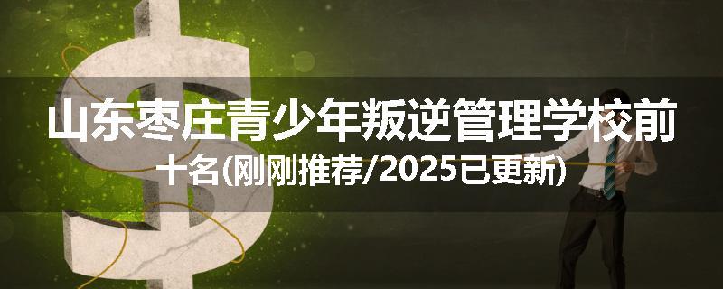 山东枣庄青少年叛逆管理学校前十名(刚刚推荐/2025已更新)