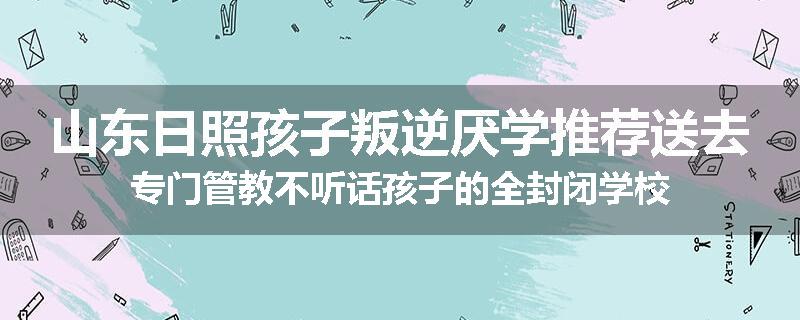 山东日照孩子叛逆厌学推荐送去专门管教不听话孩子的全封闭学校