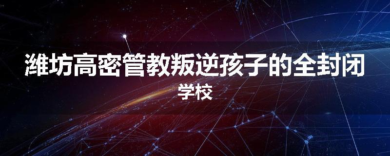 潍坊高密管教叛逆孩子的全封闭学校