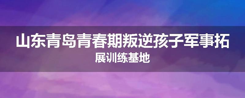 山东青岛青春期叛逆孩子军事拓展训练基地