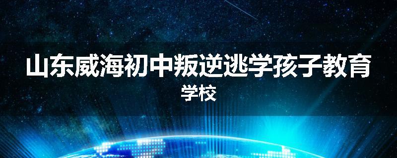 山东威海初中叛逆逃学孩子教育学校