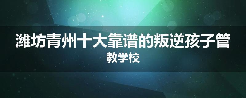 潍坊青州十大靠谱的叛逆孩子管教学校