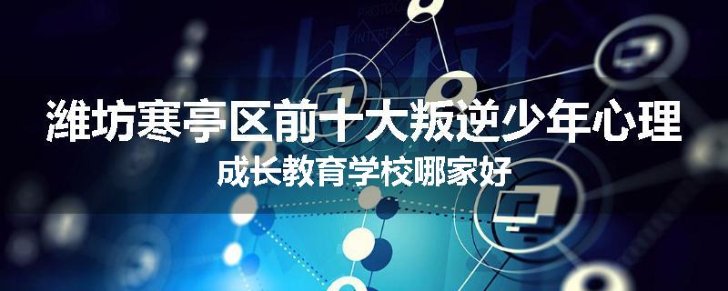 潍坊寒亭区前十大叛逆少年心理成长教育学校哪家好