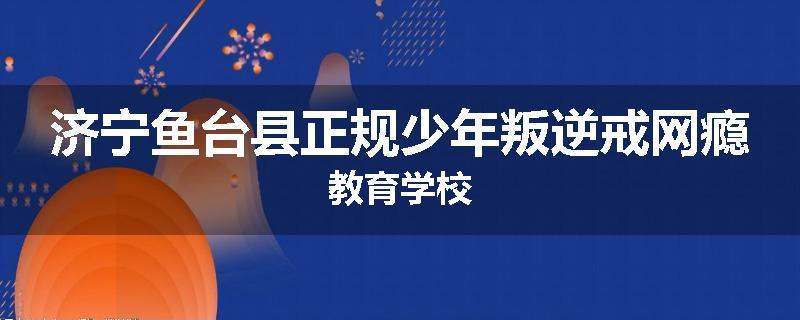 济宁鱼台县正规少年叛逆戒网瘾教育学校