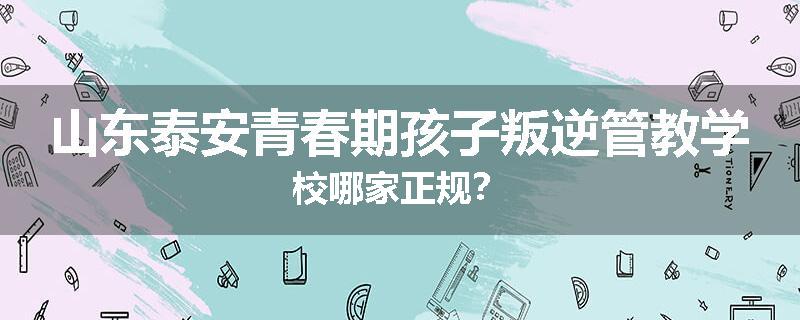 山东泰安青春期孩子叛逆管教学校哪家正规？