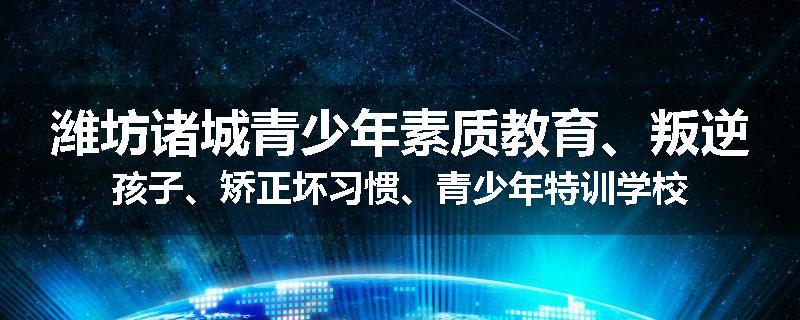潍坊诸城青少年素质教育、叛逆孩子、矫正坏习惯、青少年特训学校