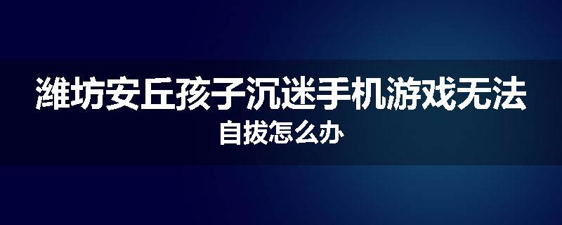 潍坊安丘孩子沉迷手机游戏无法自拔怎么办