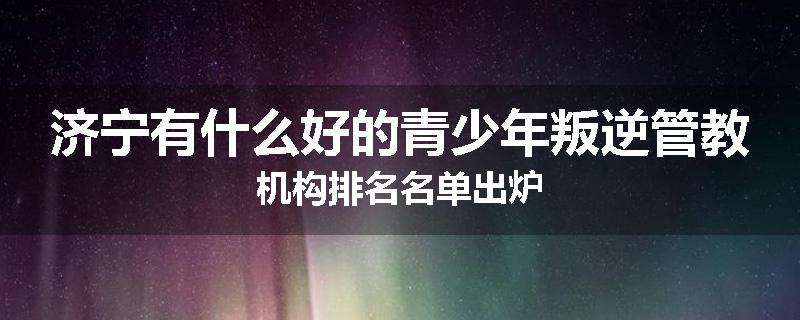 济宁有什么好的青少年叛逆管教机构排名名单出炉