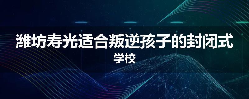 潍坊寿光适合叛逆孩子的封闭式学校
