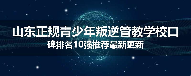 山东正规青少年叛逆管教学校口碑排名10强推荐最新更新