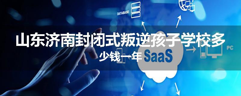 山东济南封闭式叛逆孩子学校多少钱一年