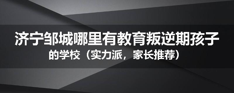 济宁邹城哪里有教育叛逆期孩子的学校（实力派，家长推荐）