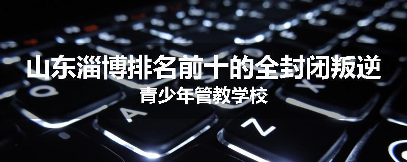 山东淄博排名前十的全封闭叛逆青少年管教学校