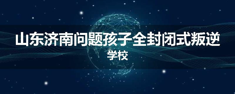 山东济南问题孩子全封闭式叛逆学校