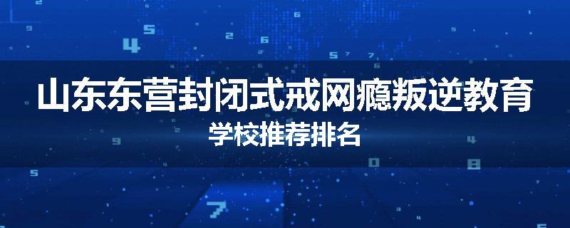 山东东营封闭式戒网瘾叛逆教育学校推荐排名