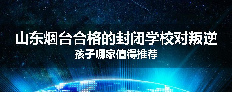 山东烟台合格的封闭学校对叛逆孩子哪家值得推荐