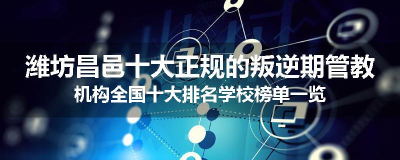 潍坊昌邑十大正规的叛逆期管教机构全国十大排名学校榜单一览