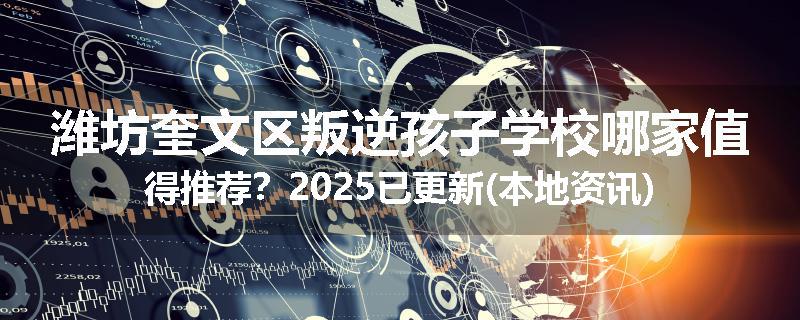 潍坊奎文区叛逆孩子学校哪家值得推荐？2025已更新(本地资讯)