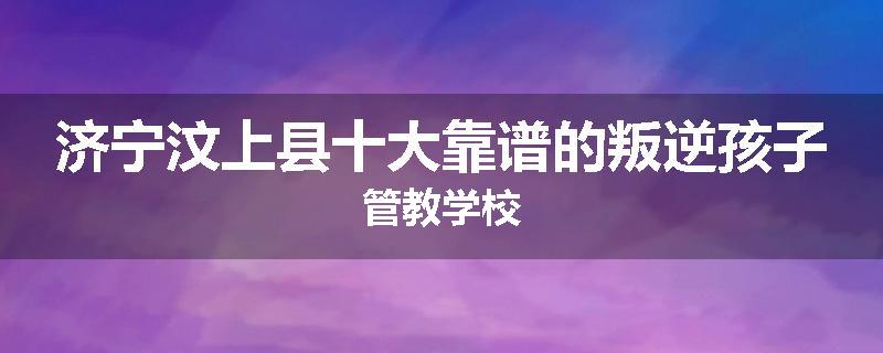 济宁汶上县十大靠谱的叛逆孩子管教学校