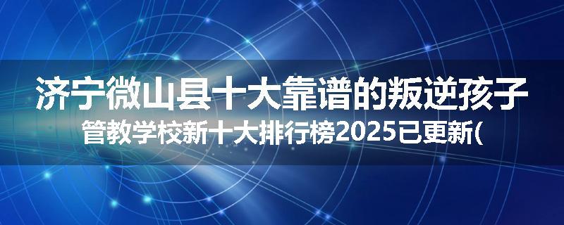 济宁微山县十大靠谱的叛逆孩子管教学校新十大排行榜2025已更新(今天/推荐)