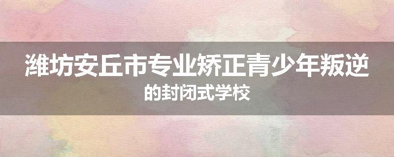 潍坊安丘市专业矫正青少年叛逆的封闭式学校