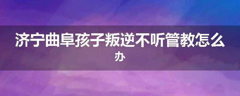 济宁曲阜孩子叛逆不听管教怎么办