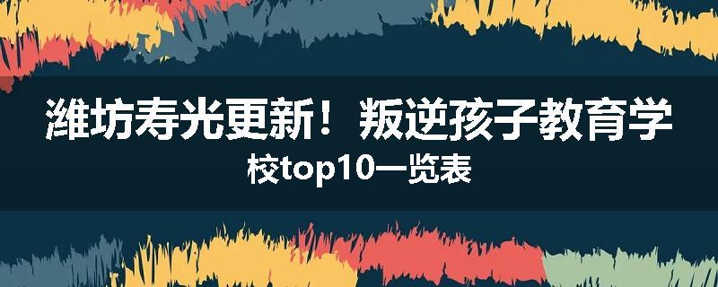 潍坊寿光更新！叛逆孩子教育学校top10一览表