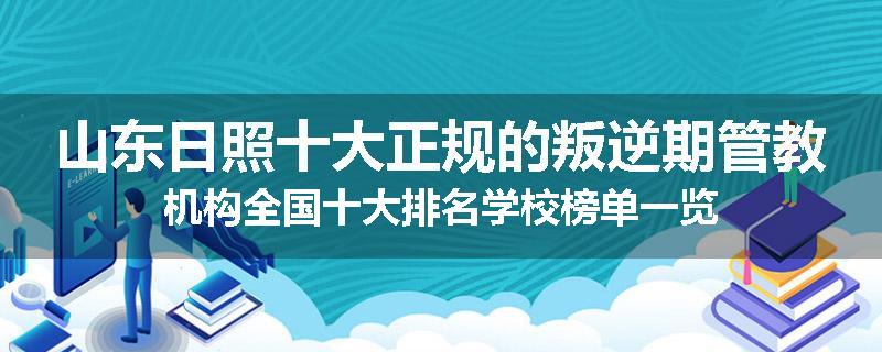 山东日照十大正规的叛逆期管教机构全国十大排名学校榜单一览