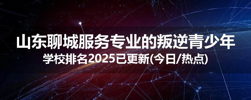 山东聊城服务专业的叛逆青少年学校排名2025已更新(今日/热点)