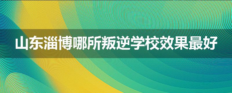 山东淄博哪所叛逆学校效果最好