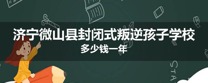 济宁微山县封闭式叛逆孩子学校多少钱一年