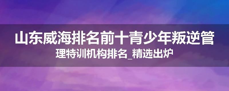 山东威海排名前十青少年叛逆管理特训机构排名_精选出炉