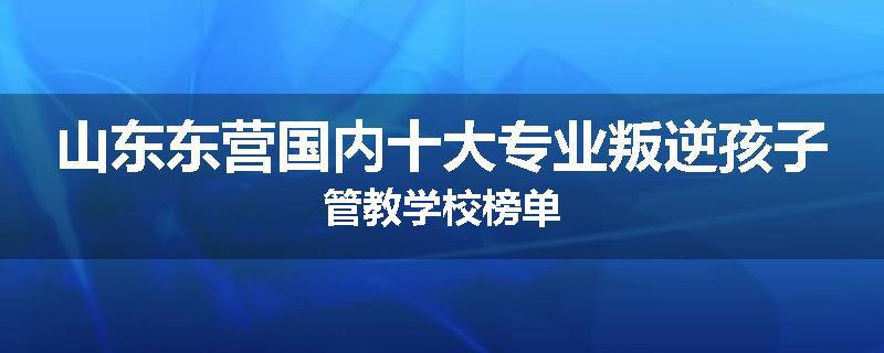 山东东营国内十大专业叛逆孩子管教学校榜单