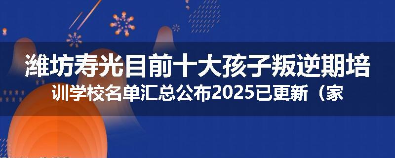 潍坊寿光目前十大孩子叛逆期培训学校名单汇总公布2025已更新（家长首选）