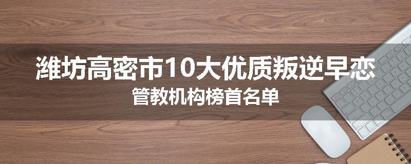 潍坊高密市10大优质叛逆早恋管教机构榜首名单