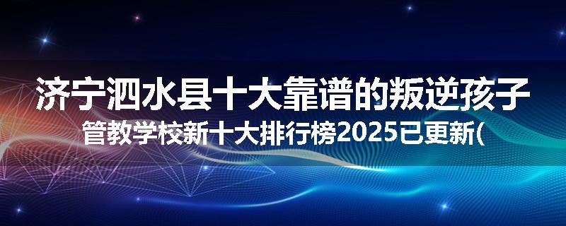 济宁泗水县十大靠谱的叛逆孩子管教学校新十大排行榜2025已更新(今天/推荐)