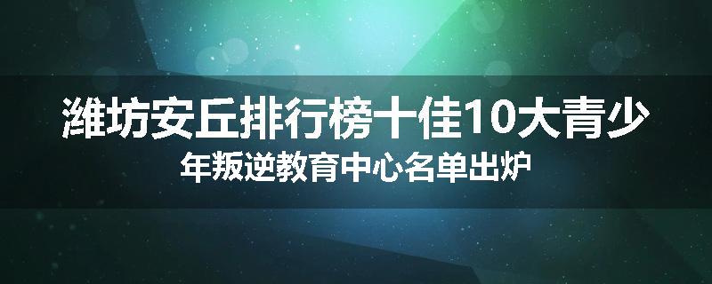 潍坊安丘排行榜十佳10大青少年叛逆教育中心名单出炉