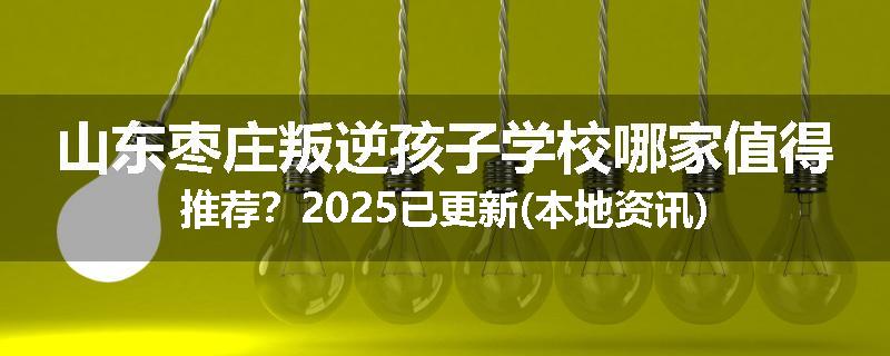 山东枣庄叛逆孩子学校哪家值得推荐？2025已更新(本地资讯)