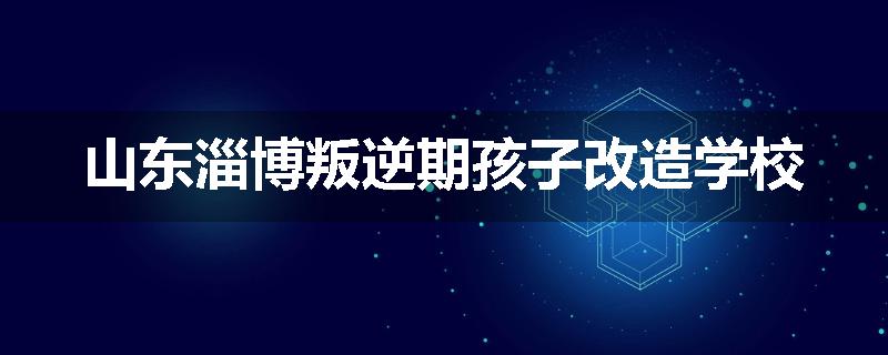 山东淄博叛逆期孩子改造学校
