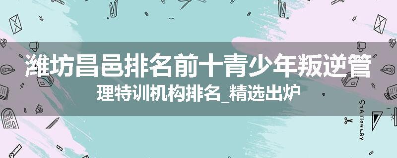 潍坊昌邑排名前十青少年叛逆管理特训机构排名_精选出炉